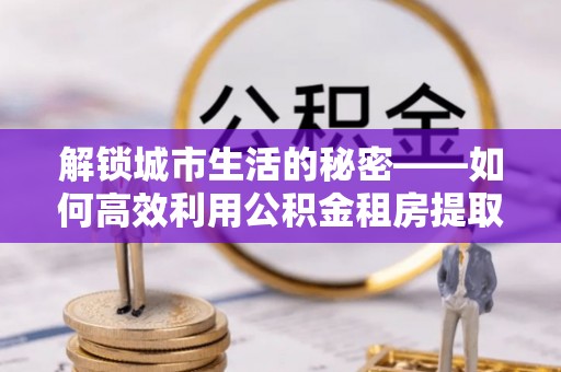 恒春解锁城市生活的秘密——如何高效利用公积金租房提取政策优化居住体验