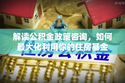 恒春解读公积金政策咨询，如何最大化利用你的住房基金